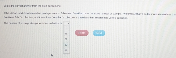 Select the correct answer from the drop-down menu.
John, Johan, and Jonathan collect postage stamps. Johan and Jonathan have the same number of stamps. Two times Johan's collection is eleven less tha
five times John's collection, and three times Jonathan's collection is three less than seven times John's collection.
The number of postage stamps in John's collection is 
Reset Next