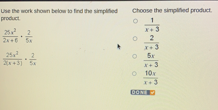 Use the work shown below to find the simplified Choose the simplified product.
product.
 1/x+3 
 25x^2/2x+6 ·  2/5x 
 2/x+3 
 25x^2/2(x+3) ·  2/5x 
 5x/x+3 
 10x/x+3 
DONE