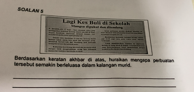 SOALAN 5 
Lagi Kes Buli di Sekolah 
Mangsa dipukul dan ditendang 

Tgn Stin dpsta 
b bd 
erteo mbos sursa krs push das terwtre p 
d 
yio Mrad ran l dat l 
aa ld mgia a h a de de 
Berdasarkan keratan akhbar di atas, huraikan mengapa perbuatan 
tersebut semakin berleluasa dalam kalangan murid. 
_ 
_