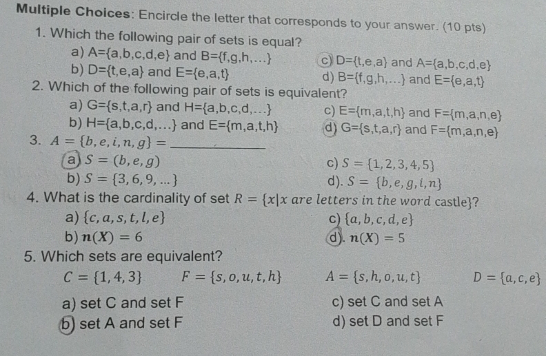 s: Encircle the letter that corresponds to your answer. (10 pts)
1. Which the following pair of sets is equal?
a) A= a,b,c,d,e and B= f,g,h,... c) D= t,e,a and A= a,b,c,d,e
b) D= t,e,a and E= e,a,t d) B= f,g,h,... and E= e,a,t
2. Which of the following pair of sets is equivalent?
a) G= s,t,a,r and H= a,b,c,d,... c) E= m,a,t,h and F= m,a,n,e
b) H= a,b,c,d,... and E= m,a,t,h d) G= s,t,a,r and F= m,a,n,e
3. A= b,e,i,n,g = _
a S=(b,e,g)
c) S= 1,2,3,4,5
b) S= 3,6,9,... d). S= b,e,g,i,n
4. What is the cardinality of set R= x|x are letters in the word castle?
a)  c,a,s,t,l,e c)  a,b,c,d,e
b) n(X)=6 d). n(X)=5
5. Which sets are equivalent?
C= 1,4,3 F= s,o,u,t,h A= s,h,o,u,t D= a,c,e
a) set C and set F c) set C and setA
b) set A and set F d) setD and set F