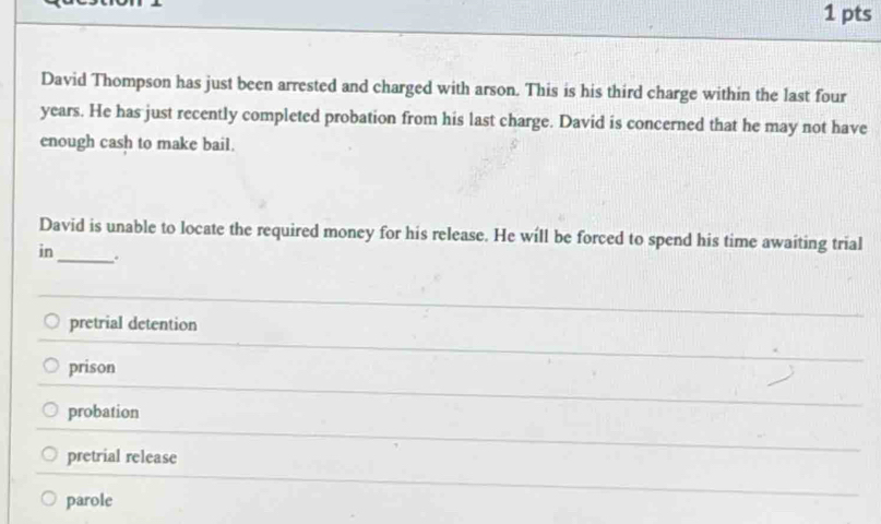 David Thompson has just been arrested and charged with arson. This is his third charge within the last four
years. He has just recently completed probation from his last charge. David is concerned that he may not have
enough cash to make bail.
David is unable to locate the required money for his release. He will be forced to spend his time awaiting trial
in _.
pretrial detention
prison
probation
pretrial release
parole