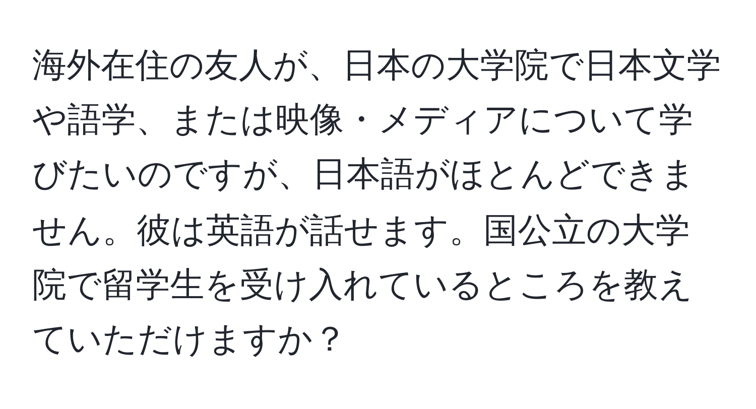 海外在住の友人が、日本の大学院で日本文学や語学、または映像・メディアについて学びたいのですが、日本語がほとんどできません。彼は英語が話せます。国公立の大学院で留学生を受け入れているところを教えていただけますか？