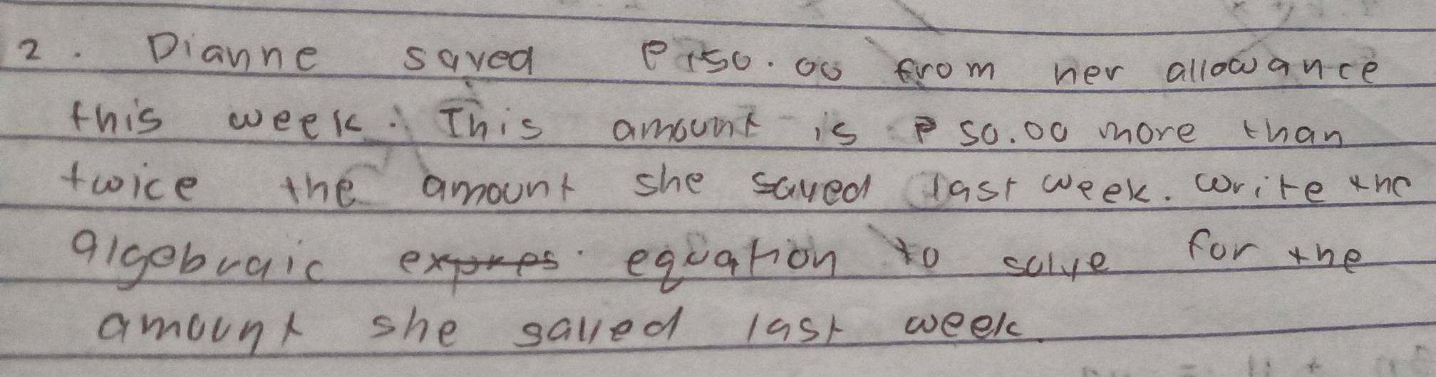 Dianne saved P15o. a0 from her allowance 
this week. This amount is so. 00 more than 
twice the amount she saved last week. write tno 
algebraicx equation to sclve for the 
amound she salled last week