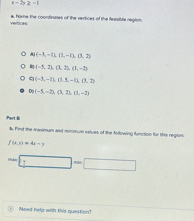 x-2y≥ -1
a. Name the coordinates of the vertices of the feasible region.
vertices:
A) (-3,-1),(1,-1),(3,2)
B) (-5,2), (3,2), (1,-2)
C) (-3,-1), (1.5,-1), (3,2)
D) (-5,-2), (3,2), (1,-2)
Part B
b. Find the maximum and minimum values of the following function for this region:
f(x,y)=4x-y
max □  min: □ 
Need help with this question?