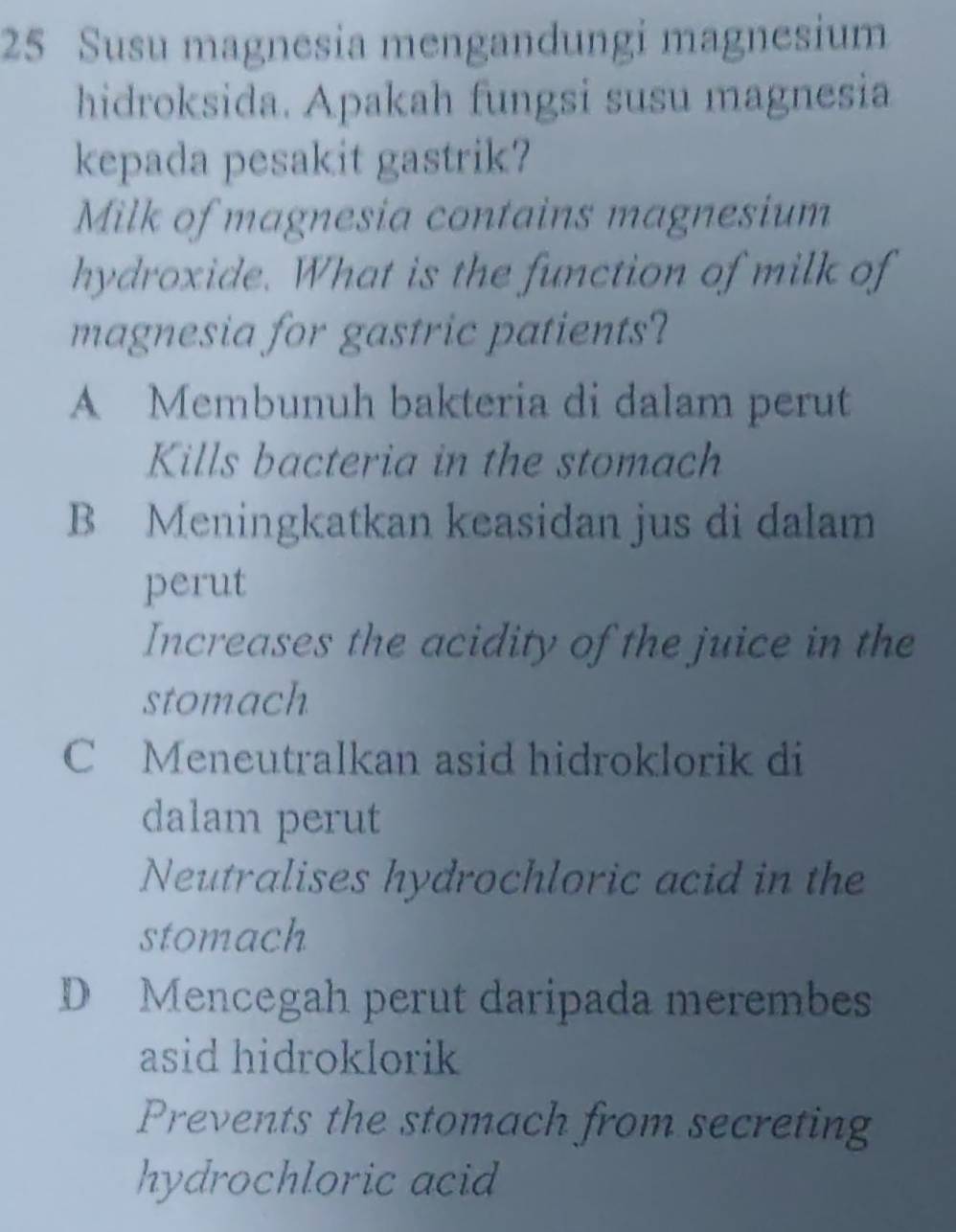 Susu magnesia mengandungi magnesium
hidroksida. Apakah fungsi susu magnesia
kepada pesakit gastrik?
Milk of magnesia contains magnesium
hydroxide. What is the function of milk of
magnesia for gastric patients?
A Membunuh bakteria di dalam perut
Kills bacteria in the stomach
B Meningkatkan keasidan jus di dalam
perut
Increases the acidity of the juice in the
stomach
C Meneutralkan asid hidroklorik di
dalam perut
Neutralises hydrochloric acid in the
stomach
D Mencegah perut daripada merembes
asid hidroklorik
Prevents the stomach from secreting
hydrochloric acid