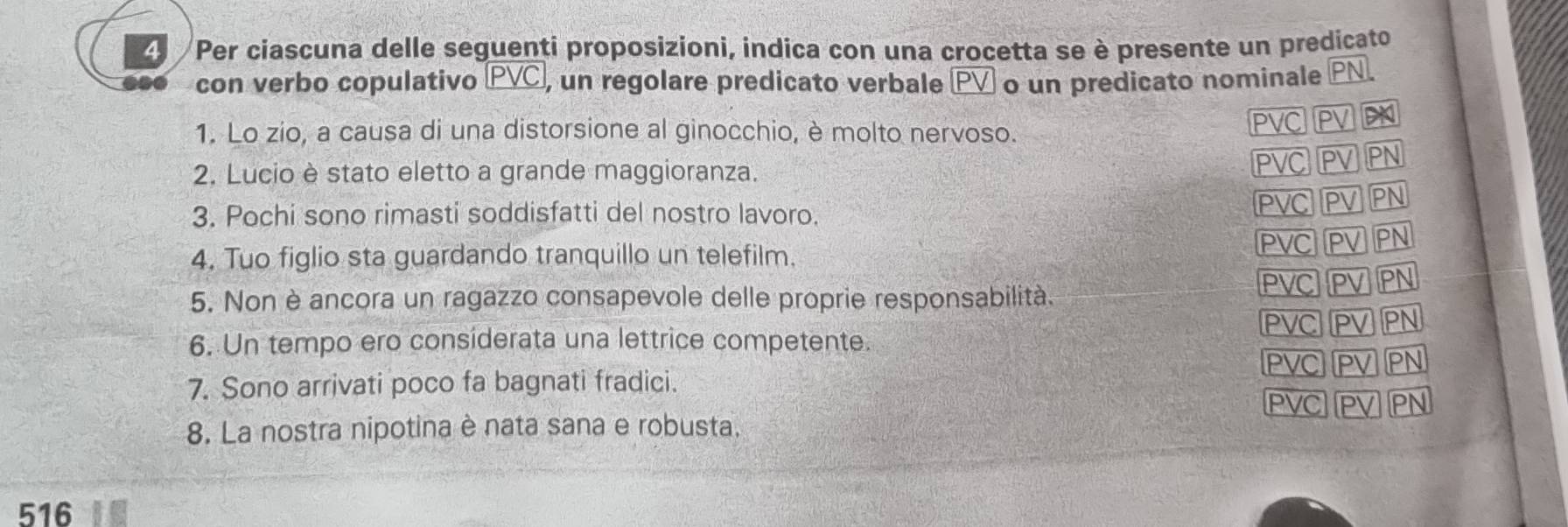 Per ciascuna delle seguenti proposizioni, indica con una crocetta se è presente un predicato 
con verbo copulativo PVC , un regolare predicato verbale PV o un predicato nominale PN. 
1. Lo zio, a causa di una distorsione al ginocchio, è molto nervoso.
PVC
2. Lucio è stato eletto a grande maggioranza.
PVC
3. Pochi sono rimasti soddisfatti del nostro lavoro. 
4. Tuo figlio sta guardando tranquillo un telefilm. 
EVC 
5. Non è ancora un ragazzo consapevole delle proprie responsabilità.
PVC
6. Un tempo ero considerata una lettrice competente.
PVC
7. Sono arrivati poco fa bagnati fradici.
PVC
8. La nostra nipotina è nata sana e robusta. 
516