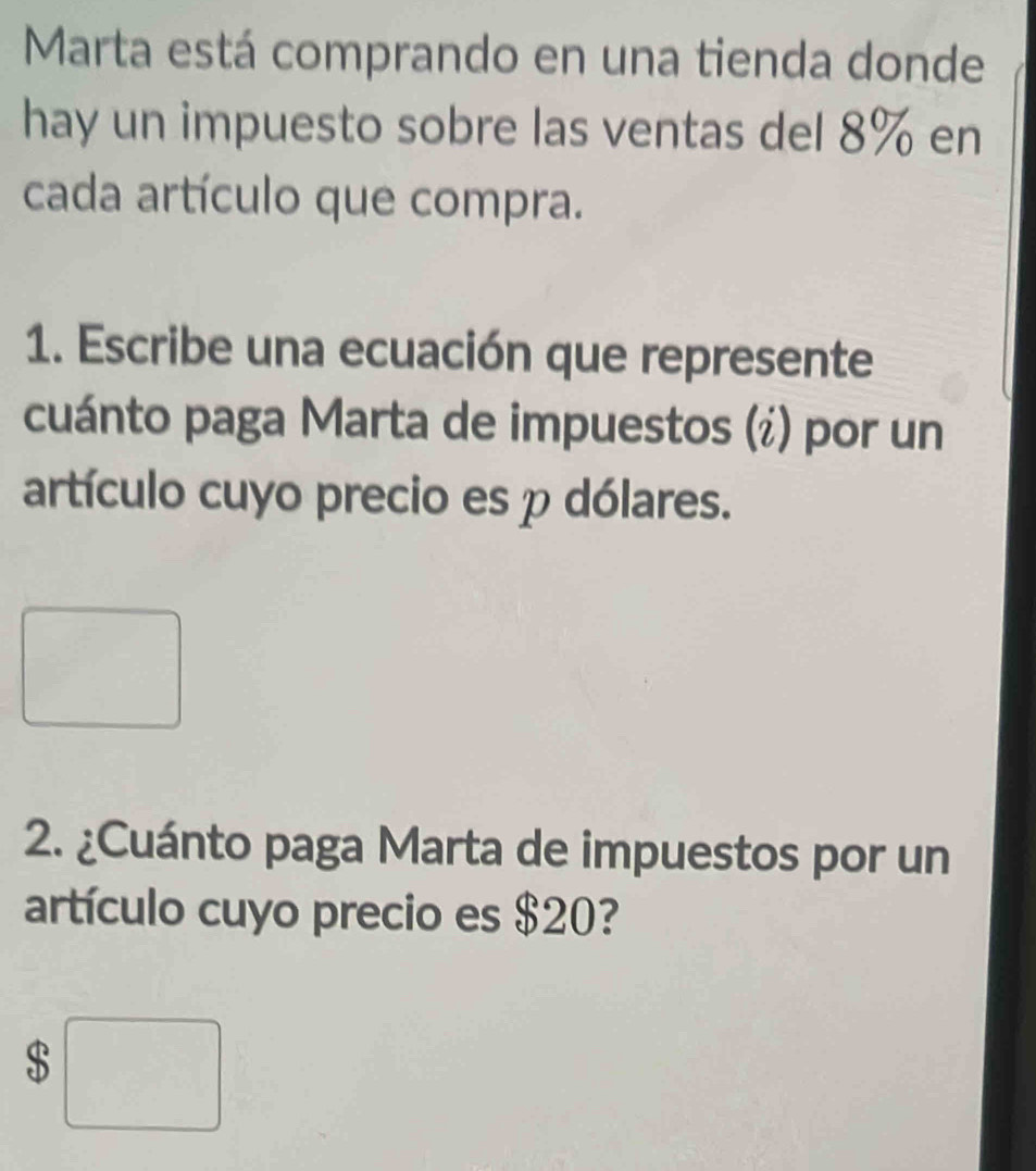 Marta está comprando en una tienda donde 
hay un impuesto sobre las ventas del 8% en 
cada artículo que compra. 
1. Escribe una ecuación que represente 
cuánto paga Marta de impuestos (¿) por un 
artículo cuyo precio es p dólares. 
2. ¿Cuánto paga Marta de impuestos por un 
artículo cuyo precio es $20? 
S