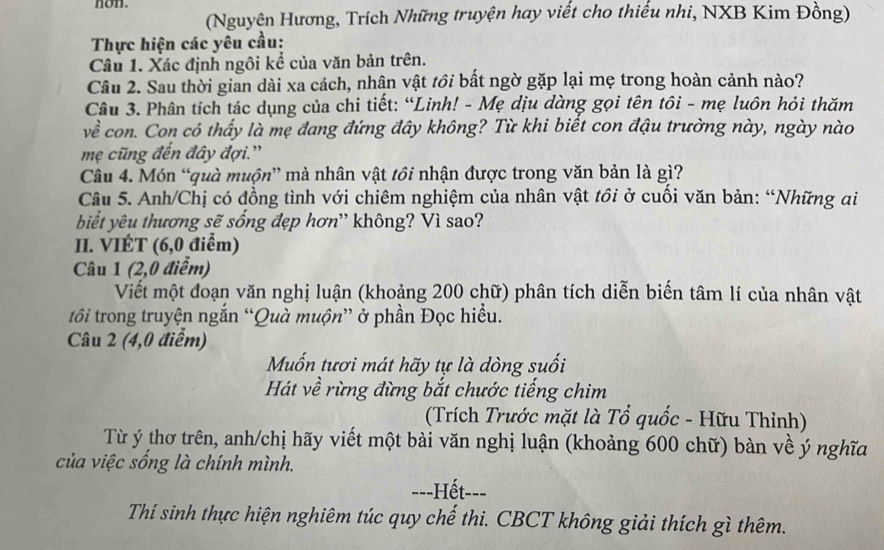 non. 
(Nguyện Hương, Trích Những truyện hay viết cho thiếu nhi, NXB Kim Đồng) 
Thực hiện các yêu cầu: 
Câu 1. Xác định ngôi kể của văn bản trên. 
Câu 2. Sau thời gian dài xa cách, nhân vật tồi bất ngờ gặp lại mẹ trong hoàn cảnh nào? 
Câu 3. Phân tích tác dụng của chi tiết: “Linh! - Mẹ dịu dàng gọi tên tôi - mẹ luôn hỏi thăm 
về con. Con có thấy là mẹ đang đứng đây không? Từ khi biết con đậu trường này, ngày nào 
mẹ cũng đến đây đợi.'' 
Câu 4. Món “quà muộn” mà nhân vật tồi nhận được trong văn bản là gì? 
Câu 5. Anh/Chị có đồng tình với chiêm nghiệm của nhân vật tồi ở cuối văn bản: “Những ai 
biết yêu thương sẽ sống đẹp hơn' không? Vì sao? 
II. VIÉT (6,0 điểm) 
Câu 1 (2,0 điểm) 
Viết một đoạn văn nghị luận (khoảng 200 chữ) phân tích diễn biến tâm lí của nhân vật 
tôi trong truyện ngắn “Quà muộn” ở phần Đọc hiểu. 
Câu 2 (4,0 điểm) 
Muốn tươi mát hãy tự là dòng suối 
Hát về rừng đừng bắt chước tiếng chim 
(Trích Trước mặt là Tổ quốc - Hữu Thỉnh) 
Từ ý thơ trên, anh/chị hãy viết một bài văn nghị luận (khoảng 600 chữ) bàn về ý nghĩa 
của việc sống là chính mình. 
-=-Hết--- 
Thí sinh thực hiện nghiêm túc quy chế thi. CBCT không giải thích gì thêm.