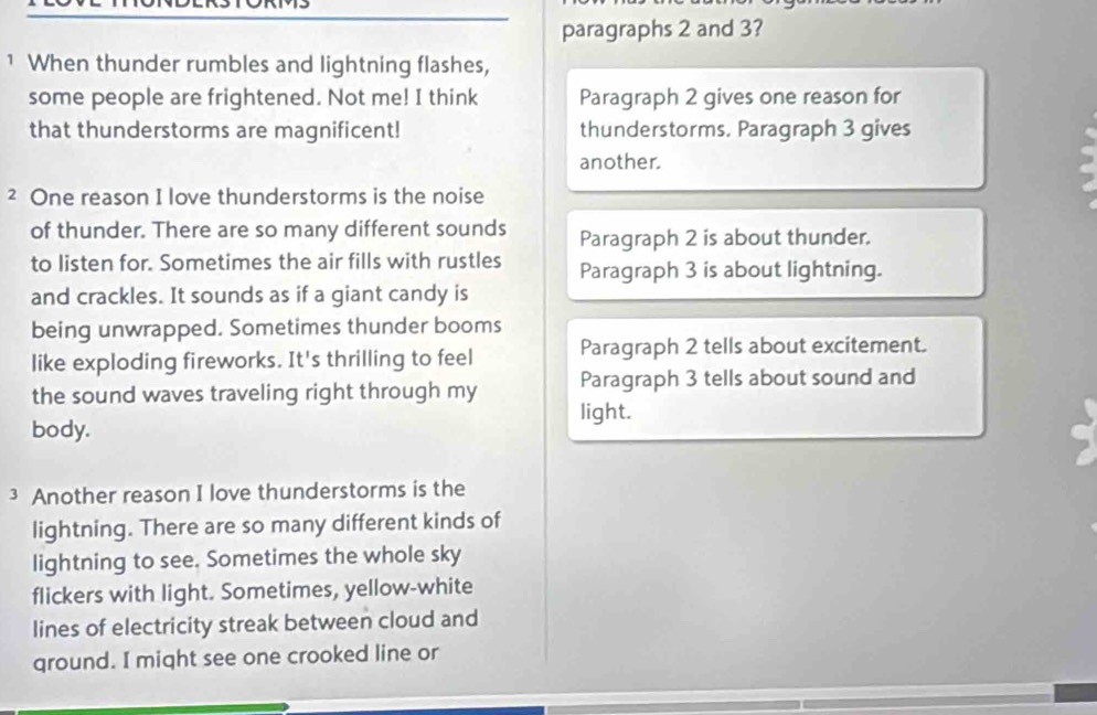 paragraphs 2 and 3?
1 When thunder rumbles and lightning flashes,
some people are frightened. Not me! I think Paragraph 2 gives one reason for
that thunderstorms are magnificent! thunderstorms. Paragraph 3 gives
another.
² One reason I love thunderstorms is the noise
of thunder. There are so many different sounds Paragraph 2 is about thunder.
to listen for. Sometimes the air fills with rustles Paragraph 3 is about lightning.
and crackles. It sounds as if a giant candy is
being unwrapped. Sometimes thunder booms
like exploding fireworks. It's thrilling to feel Paragraph 2 tells about excitement.
the sound waves traveling right through my Paragraph 3 tells about sound and
light.
body.
3 Another reason I love thunderstorms is the
lightning. There are so many different kinds of
lightning to see. Sometimes the whole sky
flickers with light. Sometimes, yellow-white
lines of electricity streak between cloud and
ground. I might see one crooked line or