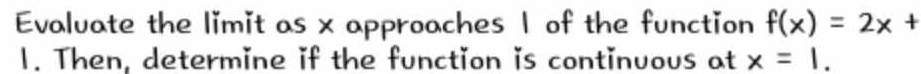 Evaluate the limit as x approaches 1 of the function f(x)=2x+
1. Then, determine if the function is continuous at x=1.