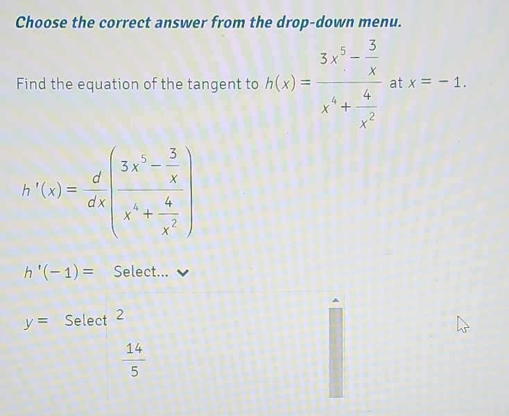 Choose the correct answer from the drop-down menu.
Find the equation of the tangent to h(x)=frac 3x^5- 3/x x^4+ 6/x^2  at x=-1
h'(x)= d/dx (frac 3x^2- 5/x x^4+ 4/x^2 )
h'(-1)= Select...
y= ^ Select 2
 14/5 