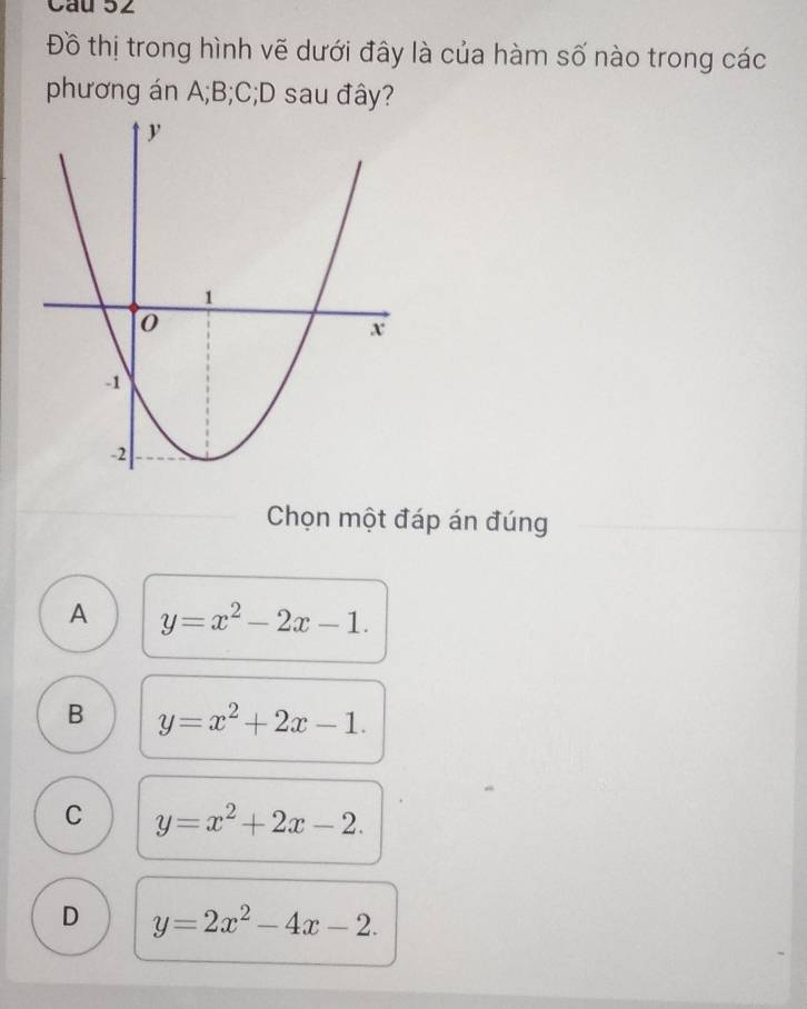 Cầu 52
Đồ thị trong hình vẽ dưới đây là của hàm số nào trong các
phương án A; B; C;D sau đây?
Chọn một đáp án đúng
A y=x^2-2x-1.
B y=x^2+2x-1.
C y=x^2+2x-2.
D y=2x^2-4x-2.