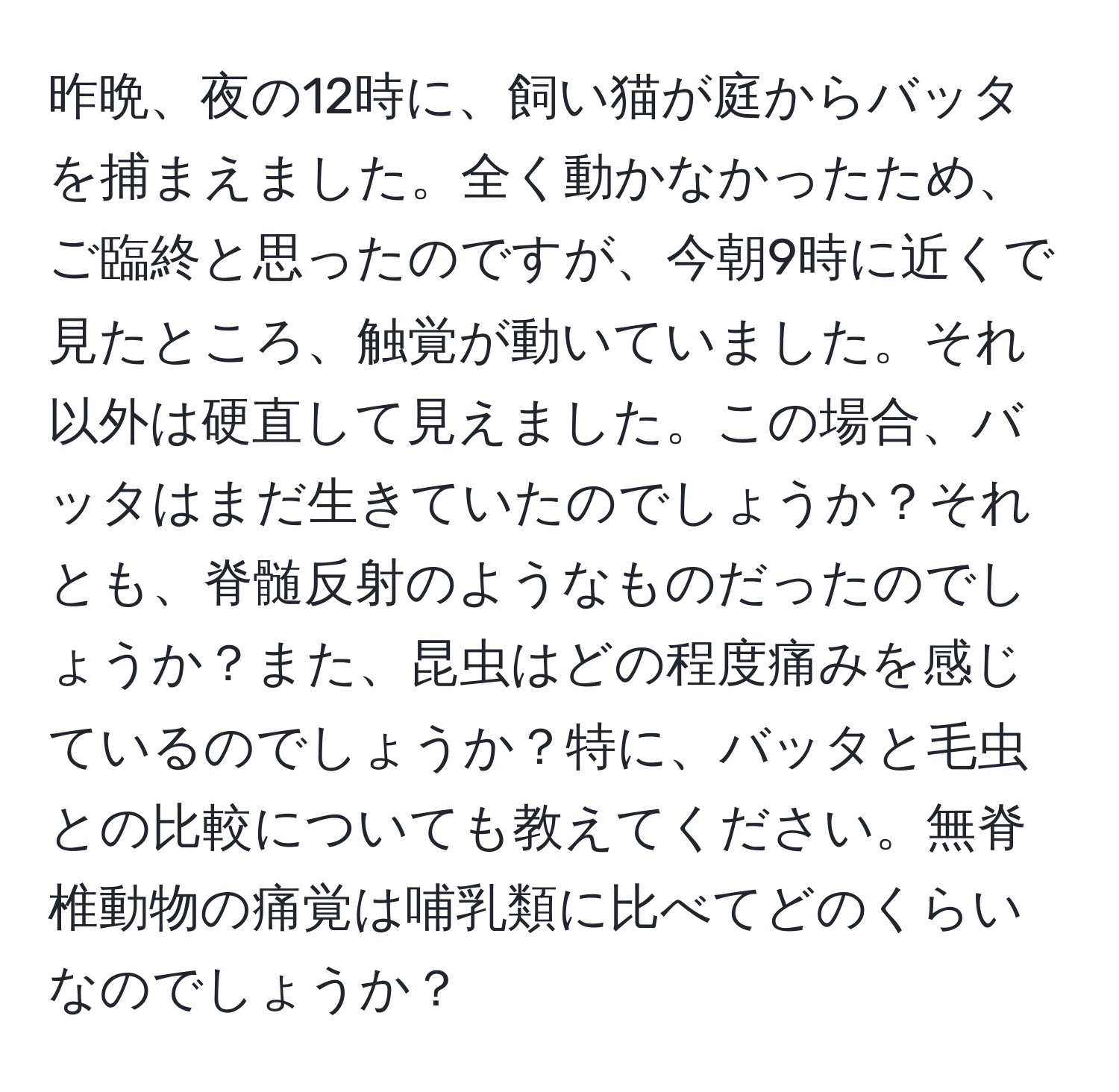 昨晩、夜の12時に、飼い猫が庭からバッタを捕まえました。全く動かなかったため、ご臨終と思ったのですが、今朝9時に近くで見たところ、触覚が動いていました。それ以外は硬直して見えました。この場合、バッタはまだ生きていたのでしょうか？それとも、脊髄反射のようなものだったのでしょうか？また、昆虫はどの程度痛みを感じているのでしょうか？特に、バッタと毛虫との比較についても教えてください。無脊椎動物の痛覚は哺乳類に比べてどのくらいなのでしょうか？