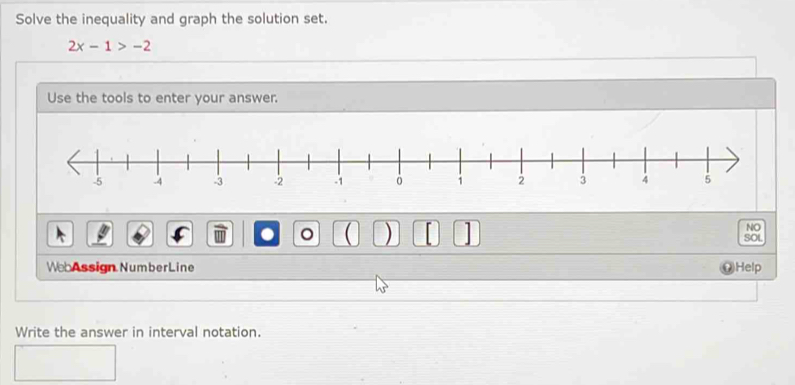 Solve the inequality and graph the solution set.
2x-1>-2
Use the tools to enter your answer. 
. 。 ( ) 1 
NO 
SOL 
WebAssign NumberLine Help 
Write the answer in interval notation.