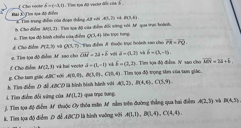 Cho vectơ vector b=(-3,1). Tìm tọa độ vectơ đối của vector b.
Bài 3. Tìm tọa độ điểm
a. Tìm trung điểm của đoạn thẳng AB với A(1,2) và B(5,6).
b. Cho điểm M(1,2). Tìm tọa độ của điểm đối xứng với M qua trục hoành.
c. Tìm tọa độ hình chiếu của điểm Q(3,4) lên trục tung.
d. Cho điểm P(2,3) và Q(5,7) Tìm điểm R thuộc trục hoành sao cho vector PR=vector PQ.
e. Tìm tọa độ điểm M sao cho vector OM=2vector a+vector b với vector a=(1,2) và vector b=(3,-1).
f. Cho điểm M(2,3) và hai vectơ vector a=(1,-1) và vector b=(2,2). Tìm tọa độ điểm N sao cho vector MN=2vector a+vector b.
g. Cho tam giác ABC với A(0,0),B(3,0),C(0,4). Tìm tọa độ trọng tâm của tam giác.
h. Tìm điểm D đễ ABCD là hình bình hành với A(1,2),B(4,6),C(5,9).
i. Tìm điểm đối xứng của M(1,2) qua trục tung.
j. Tìm tọa độ điểm M thuộc Oy thỏa mãn M nằm trên đường thẳng qua hai điểm A(2,3) và B(4,5).
k. Tìm tọa độ điểm D đễ ABCD là hình vuông với A(1,1),B(1,4),C(4,4).