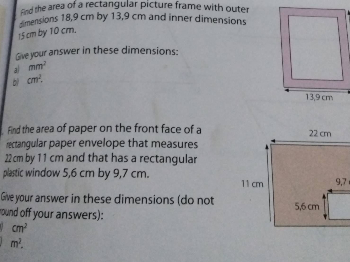 Find the area of a rectangular picture frame with outer 
dimensions 18,9 cm by 13,9 cm and inner dimensions
15 cm by 10 cm. 
Give your answer in these dimensions: 
a) mm^2
b) cm^2. 
Find the area of paper on the front face of a 
rectangular paper envelope that measures
22 cm by 11 cm and that has a rectangular 
plastic window 5,6 cm by 9,7 cm. 
Give your answer in these dimensions (do not 
round off your answers):
cm^2
m^2.