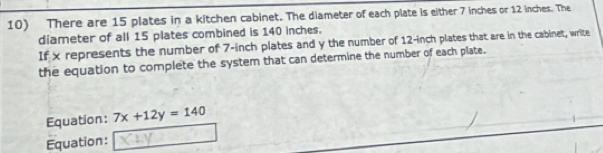 There are 15 plates in a kitchen cabinet. The diameter of each plate is either 7 inches or 12 inches. The 
diameter of all 15 plates combined is 140 inches. 
If x represents the number of 7-inch plates and y the number of 12-inch plates that are in the cabinet, write 
the equation to complete the system that can determine the number of each plate. 
Equation: 7x+12y=140
Equation: