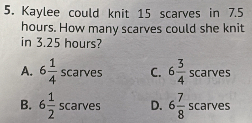 Kaylee could knit 15 scarves in 7.5
hours. How many scarves could she knit
in 3.25 hours?
C. 6 3/4 
A. 6 1/4  scarves scarves
B. 6 1/2  scarves D. 6 7/8  scarves