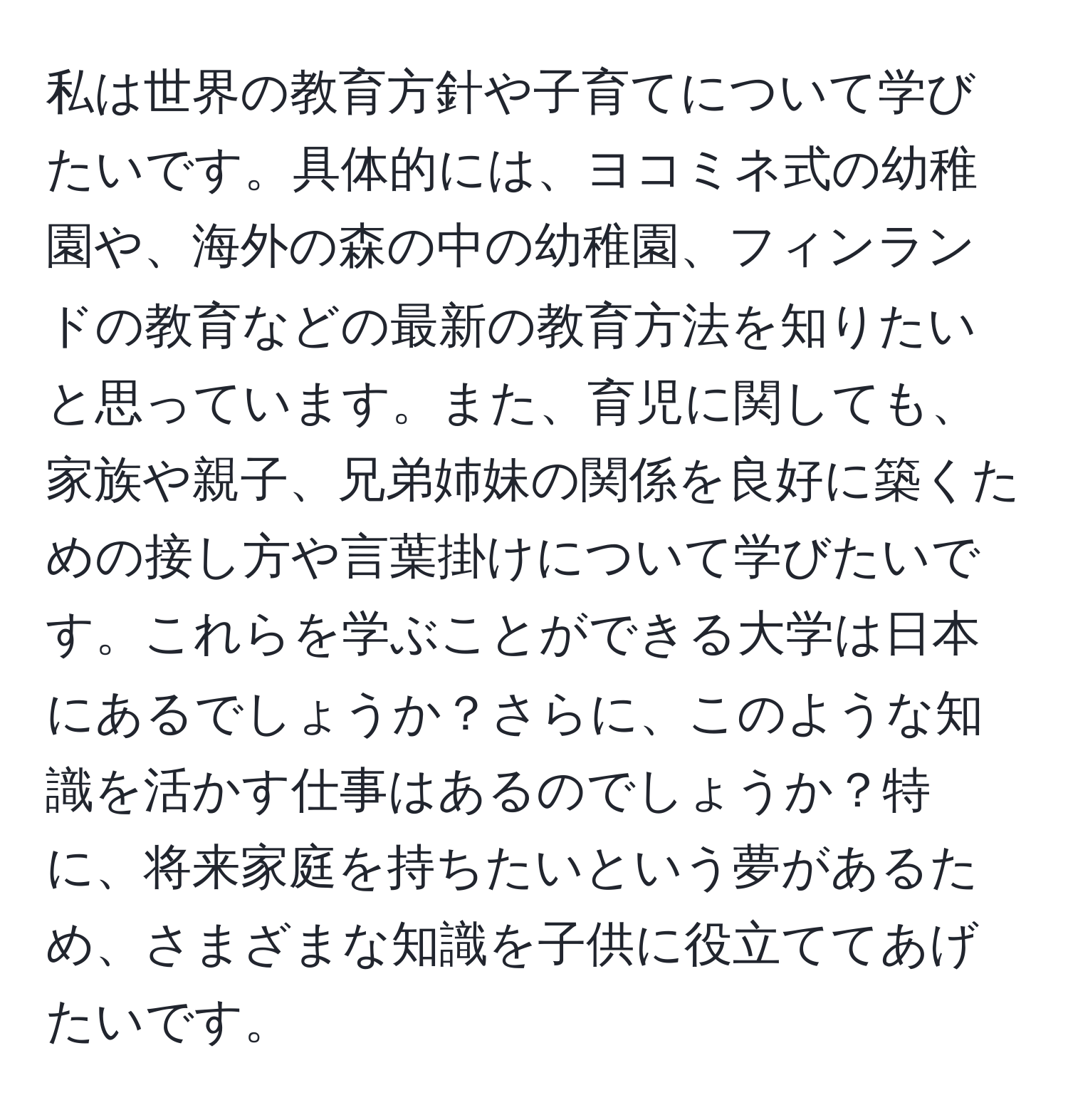 私は世界の教育方針や子育てについて学びたいです。具体的には、ヨコミネ式の幼稚園や、海外の森の中の幼稚園、フィンランドの教育などの最新の教育方法を知りたいと思っています。また、育児に関しても、家族や親子、兄弟姉妹の関係を良好に築くための接し方や言葉掛けについて学びたいです。これらを学ぶことができる大学は日本にあるでしょうか？さらに、このような知識を活かす仕事はあるのでしょうか？特に、将来家庭を持ちたいという夢があるため、さまざまな知識を子供に役立ててあげたいです。