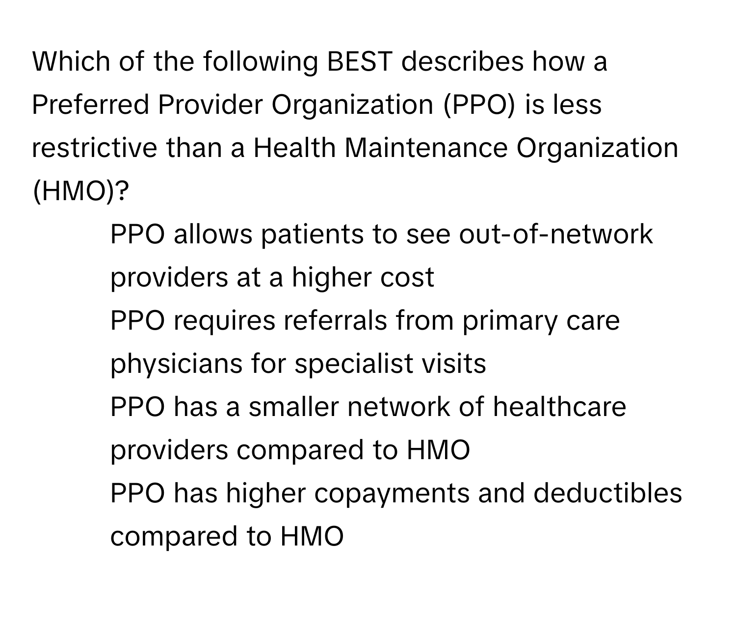 Which of the following BEST describes how a Preferred Provider Organization (PPO) is less restrictive than a Health Maintenance Organization (HMO)?

1) PPO allows patients to see out-of-network providers at a higher cost 
2) PPO requires referrals from primary care physicians for specialist visits 
3) PPO has a smaller network of healthcare providers compared to HMO 
4) PPO has higher copayments and deductibles compared to HMO