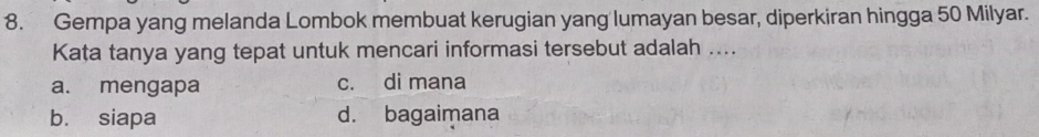 Gempa yang melanda Lombok membuat kerugian yang lumayan besar, diperkiran hingga 50 Milyar.
Kata tanya yang tepat untuk mencari informasi tersebut adalah ....
a. mengapa c. di mana
bù siapa d. bagaimana