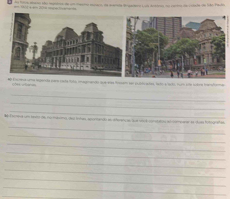 As fotos abaixo são registros de um mesmo espaco, da avenida Brigadeiro Luís Antônio, no centro da cidade de São Paulo, 
em 1902 é em 2014 respectivamente 
foto, imaginando que elas fossem ser publicadas, lado a lado, num site sobre transforma- 
cões urbanas. 
_ 
_ 
_ 
_ 
b) Escreva um texto de, no máximo, dez linhas, apontando as diferenças que você constatou ao comparar as duas fotografias. 
_ 
_ 
_ 
_ 
_ 
_ 
_ 
_