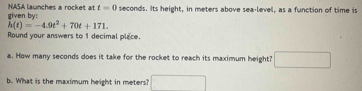 NASA launches a rocket at t=0 seconds. Its height, in meters above sea-level, as a function of time is 
given by:
h(t)=-4.9t^2+70t+171. 
Round your answers to 1 decimal place. 
a. How many seconds does it take for the rocket to reach its maximum height? □ 
b. What is the maximum height in meters? □