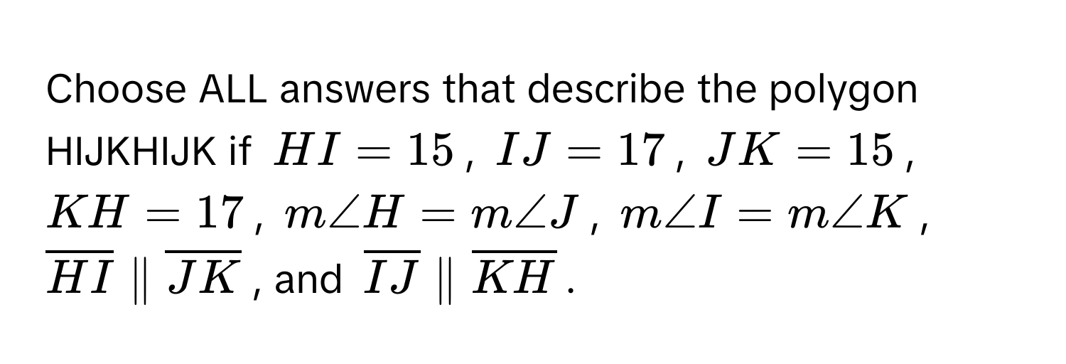 Choose ALL answers that describe the polygon HIJKHIJK if $HI = 15$, $IJ = 17$, $JK = 15$, $KH = 17$, $m∠ H = m∠ J$, $m∠ I = m∠ K$, $overlineHI parallel overlineJK$, and $overlineIJ parallel overlineKH$.