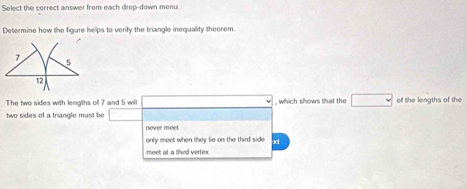 Select the correct answer from each drop-down menu. 
Determine how the figure helps to verify the triangle inequality theorem. 
The two sides with lengths of 7 and 5 will , which shows that the of the lengths of the 
two sides of a triangle must be 
never meet 
only meet when they lie on the third side xt
meet at a third vertex