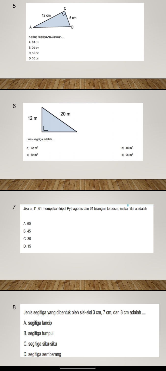 Keliling segitiga ABC adalah....
A. 28 cm
B. 30 cm
C. 32 cm
D. 36 cm
6
Luas segitiga adalah....
a) 72m^2 b) 48m^2
c 60m^2
d) 96m^2
7 Jika a, 11, 61 merupakan tripel Pythagoras dan 61 bilangan terbesar, maka nilai a adalah
A. 60
B. 45
C. 30
D. 15
8
Jenis segitiga yang dibentuk oleh sisi-sisi 3 cm, 7 cm, dan 8 cm adalah ....
A. segitiga lancip
B. segitiga tumpul
C. segitiga siku-siku
D. segitiga sembarang