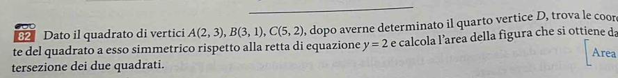 Dato il quadrato di vertici A(2,3), B(3,1), C(5,2) , dopo averne determinato il quarto vertice D, trova le coor 
te del quadrato a esso simmetrico rispetto alla retta di equazione y=2 e calcola l’area della figura che si ottiene da 
Area 
tersezione dei due quadrati.