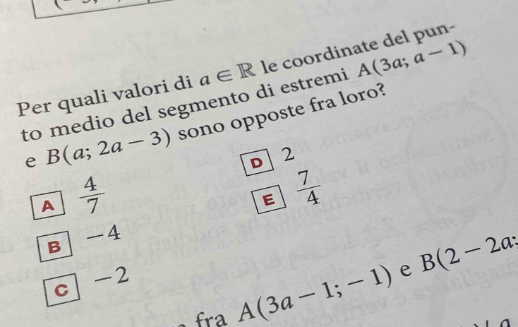 Per quali valori di a∈ R le coordinate del pun-
to medio del segmento di estremi A(3a;a-1)
e B(a;2a-3) sono opposte fra loro?
A  4/7  D 2
E  7/4 

B 1
e B(2-2a;
c -2
fra A(3a-1;-1)