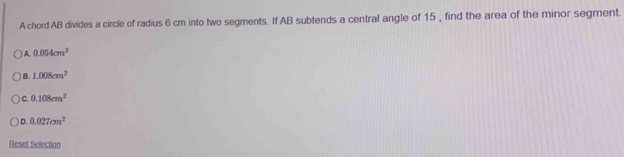 A chord AB divides a circle of radius 6 cm into two segments. If AB subtends a central angle of 15 , find the area of the minor segment.
) A.. 0.054cm^2
B. 1.008cm^2
C. 0.108cm^2
D. 0.027cm^2
Reset Selection