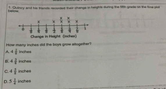 Quincy and his friends recorded their change in heights during the fifth grade on the line plot
below.
How many inches did the boys grow altogether?
A. 4 2/8  inches
B. 4 3/8  inches
C. 4 5/8  inches
D. 5 1/4  inches