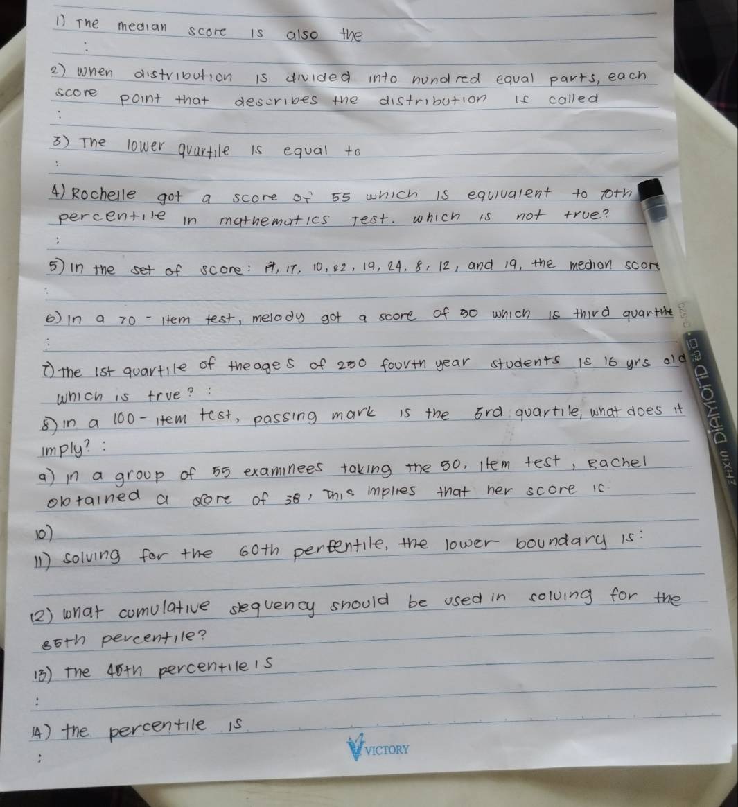 The median score is also the 
2) when distribution is divided into hundred equal parts, each 
score point that describes the distribution is called 
3) The lower quartile is equal to 
4) Rochelle got a score of 55 which is equivalent to roth 
percentile in mathemutics rest. which is not true? 
5) in the set of score: H, IT, 10, 22, 19, 24, 8, 12, and 19, the medion scort 
6) in a 70 - Htem test, melody got a score of 30 which is third quarte 
* the 1st quartile of theages of 200 foortn year students is 16 yrs o1 
which is true? : 
⑤in a 100 -Htem test, passing mark is the 3rd quartile, what does it 
imply? : 
a) in a group of 55 examinees taking the 50, Htem test, Rachel 
obtained a sore of 38, this imples that her score 10
10) 
11 ) solving for the 60th percentile, the lower boundary 1s: 
(2) wnat comulative sequency should be used in solving for the
85th percentile? 
(3) the 45+h percentileis 
4) the percentile is
