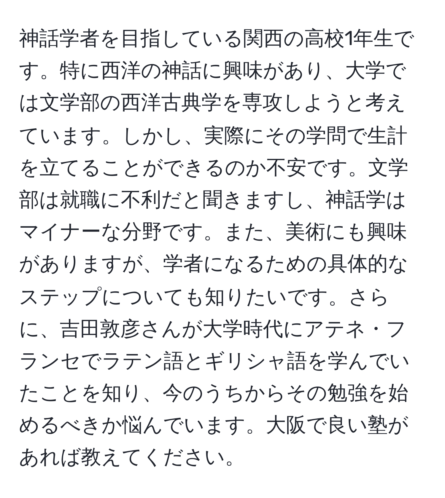 神話学者を目指している関西の高校1年生です。特に西洋の神話に興味があり、大学では文学部の西洋古典学を専攻しようと考えています。しかし、実際にその学問で生計を立てることができるのか不安です。文学部は就職に不利だと聞きますし、神話学はマイナーな分野です。また、美術にも興味がありますが、学者になるための具体的なステップについても知りたいです。さらに、吉田敦彦さんが大学時代にアテネ・フランセでラテン語とギリシャ語を学んでいたことを知り、今のうちからその勉強を始めるべきか悩んでいます。大阪で良い塾があれば教えてください。