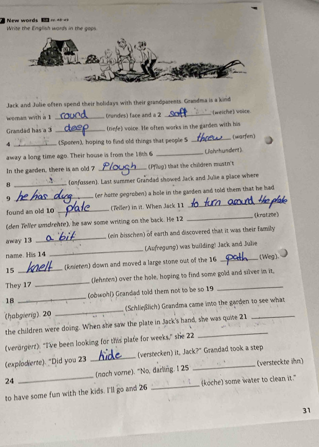 New words L 
Write the English words in the gaps. 
Jack and Julie often spend their holidays with their grandparents. Grandma is a kind 
woman with a 1 _(rundes) face and a 2 _(weiche) voice. 
Grandad has a 3 _(tiefe) voice. He often works in the garden with his
4 _(Spaten), hoping to find old things that people 5 _(warfen) 
away a long time ago. Their house is from the 18th 6 _(Jahrhundert) 
In the garden, there is an old 7 _(Pflug) that the children mustn't 
8 _(onfossen). Last summer Grandad showed Jack and Julie a place where 
9 _(er hotte gegraben) a hole in the garden and told them that he had 
found an old 10 _(Teller) in it. When Jack 11 
_ 
(kratzte) 
(den Teller umdrehte), he saw some writing on the back. He 12 
_ 
away 13 _(ein bisschen) of earth and discovered that it was their family 
name. His 14 _(Aufregung) was building! Jack and Julie 
15 _(knieten) down and moved a large stone out of the 16 _(Weg). 
They 17 _(lehnten) over the hole, hoping to find some gold and silver in it, 
18 _(obwohl) Grandad told them not to be so 19
habgierig) 20 _(Schließlich) Grandma came into the garden to see what 
the children were doing. When she saw the plate in Jack's hand, she was quite 21
(verörgert): “I’ve been looking for this plate for weeks,” she 22
(explodierte). "Did you 23 _(verstecken) it, Jack?" Grandad took a step 
24 _(nach vorne). “No, darling. I 25 _(versteckte ihn) 
to have some fun with the kids. I'll go and 26 _(koche) some water to clean it." 
31