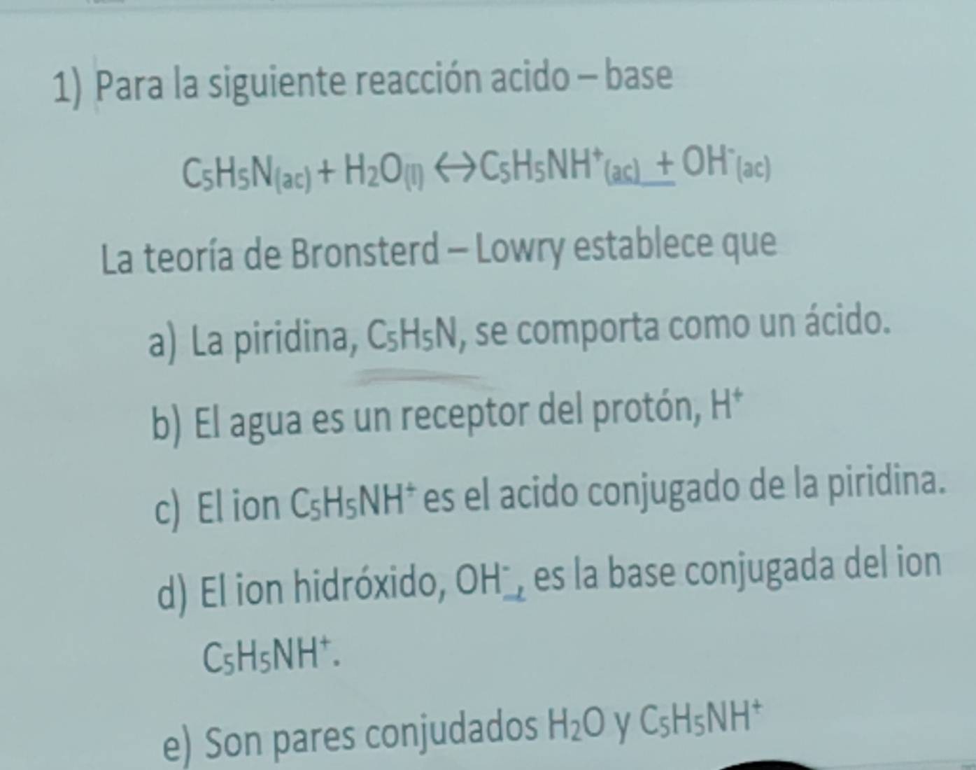 Para la siguiente reacción acido - base
C_5H_5N_(ac)+H_2O(l)rightarrow C_5H_5NH^+_(ac)+OH^-_(ac)
La teoría de Bronsterd - Lowry establece que
a) La piridina, C₅H₅N, se comporta como un ácido.
b) El agua es un receptor del protón, H^+
c) El ion C₅H₅NH * es el acido conjugado de la piridina.
d) El ion hidróxido, OH^-, es la base conjugada del ion
C₅H₅NH⁺.
e) Son pares conjudados H_2O C_5H_5NH^+