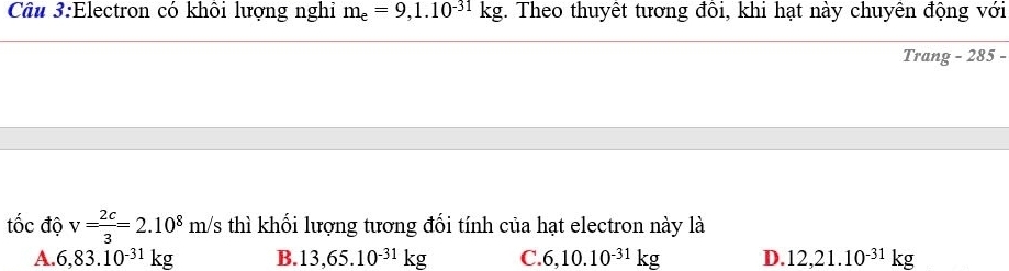 Electron có khôi lượng nghi m_e=9,1.10^(-31)kg. Theo thuyêt tương đôi, khi hạt này chuyên động với
Trang - 285 -
tốc độ v= 2c/3 =2.10^8m/s thì khối lượng tương đối tính của hạt electron này là
A. 6,83.10^(-31)kg B. 13,65.10^(-31)kg C. 6,10.10^(-31)kg D. 12,21.10^(-31)kg