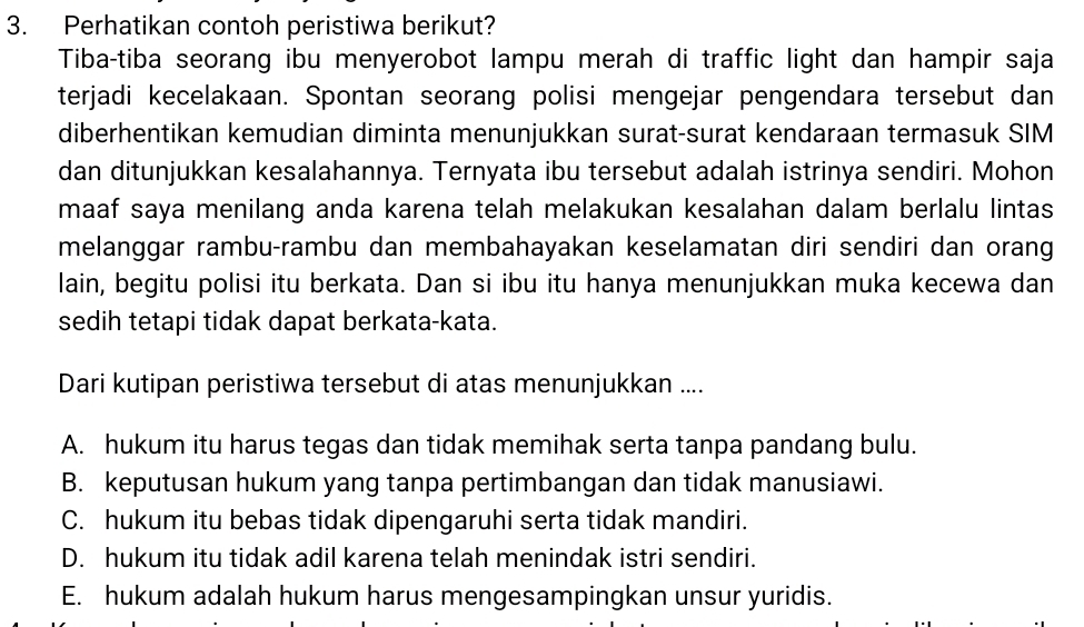 Perhatikan contoh peristiwa berikut?
Tiba-tiba seorang ibu menyerobot lampu merah di traffic light dan hampir saja
terjadi kecelakaan. Spontan seorang polisi mengejar pengendara tersebut dan
diberhentikan kemudian diminta menunjukkan surat-surat kendaraan termasuk SIM
dan ditunjukkan kesalahannya. Ternyata ibu tersebut adalah istrinya sendiri. Mohon
maaf saya menilang anda karena telah melakukan kesalahan dalam berlalu lintas
melanggar rambu-rambu dan membahayakan keselamatan diri sendiri dan orang
lain, begitu polisi itu berkata. Dan si ibu itu hanya menunjukkan muka kecewa dan
sedih tetapi tidak dapat berkata-kata.
Dari kutipan peristiwa tersebut di atas menunjukkan ....
A. hukum itu harus tegas dan tidak memihak serta tanpa pandang bulu.
B. keputusan hukum yang tanpa pertimbangan dan tidak manusiawi.
C. hukum itu bebas tidak dipengaruhi serta tidak mandiri.
D. hukum itu tidak adil karena telah menindak istri sendiri.
E. hukum adalah hukum harus mengesampingkan unsur yuridis.