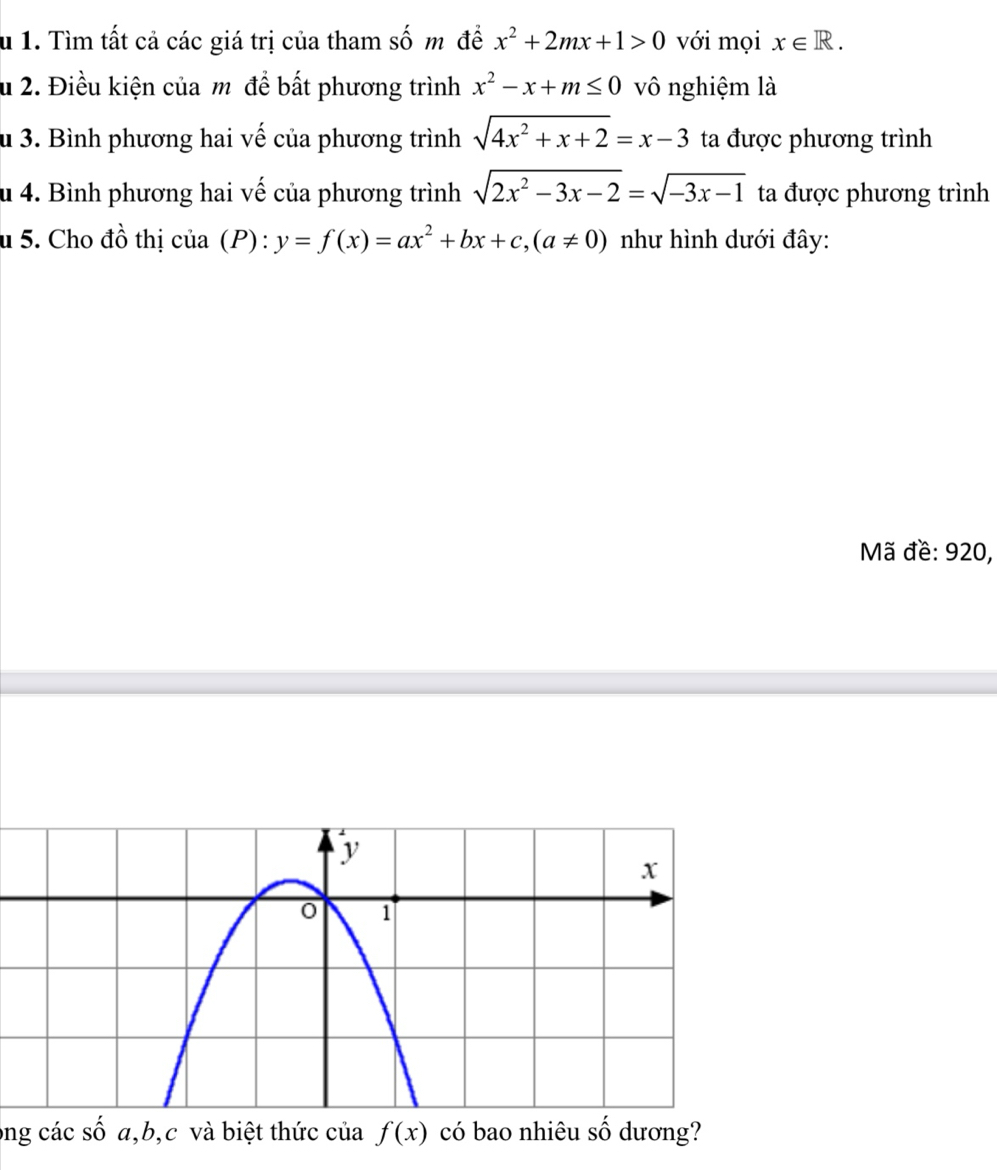 Tìm tất cả các giá trị của tham số m đề x^2+2mx+1>0 với mọi x∈ R. 
u 2. Điều kiện của m đề bất phương trình x^2-x+m≤ 0 vô nghiệm là 
u 3. Bình phương hai vế của phương trình sqrt(4x^2+x+2)=x-3 ta được phương trình 
u 4. Bình phương hai vế của phương trình sqrt(2x^2-3x-2)=sqrt(-3x-1) ta được phương trình 
u 5. Cho đồ thị của (P): y=f(x)=ax^2+bx+c, (a!= 0) như hình dưới đây: 
Mã đề: 920, 
ong các số a, b, c và biệt thức của f(x) có bao nhiêu số dương?