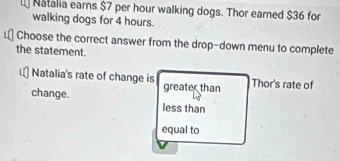 Natalia earns $7 per hour walking dogs. Thor earned $36 for
walking dogs for 4 hours.
Choose the correct answer from the drop-down menu to complete
the statement.
Natalia's rate of change is greate than
Thor's rate of
change.
less than
equal to