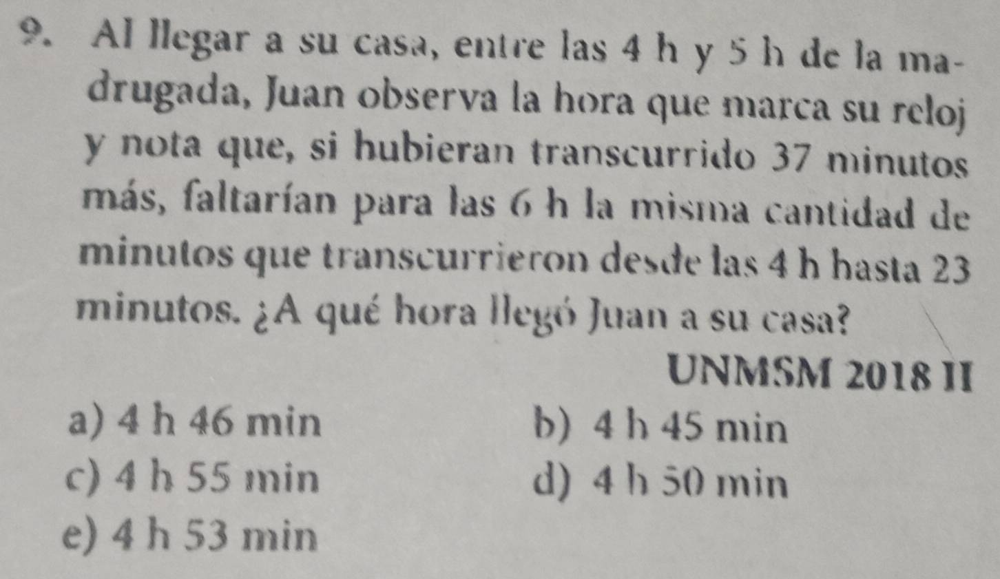 Al llegar a su casa, entre las 4 h y 5 h de la ma-
drugada, Juan observa la hora que marca su reloj
y nota que, si hubieran transcurrido 37 minutos
más, faltarían para las 6 h la misma cantidad de
minutos que transcurrieron desde las 4 h hasta 23
minutos. ¿A qué hora llegó Juan a su casa?
UNMSM 2018 II
a) 4 h 46 min b) 4 h 45 min
c) 4 h 55 min d) 4 h 50 min
e) 4 h 53 min