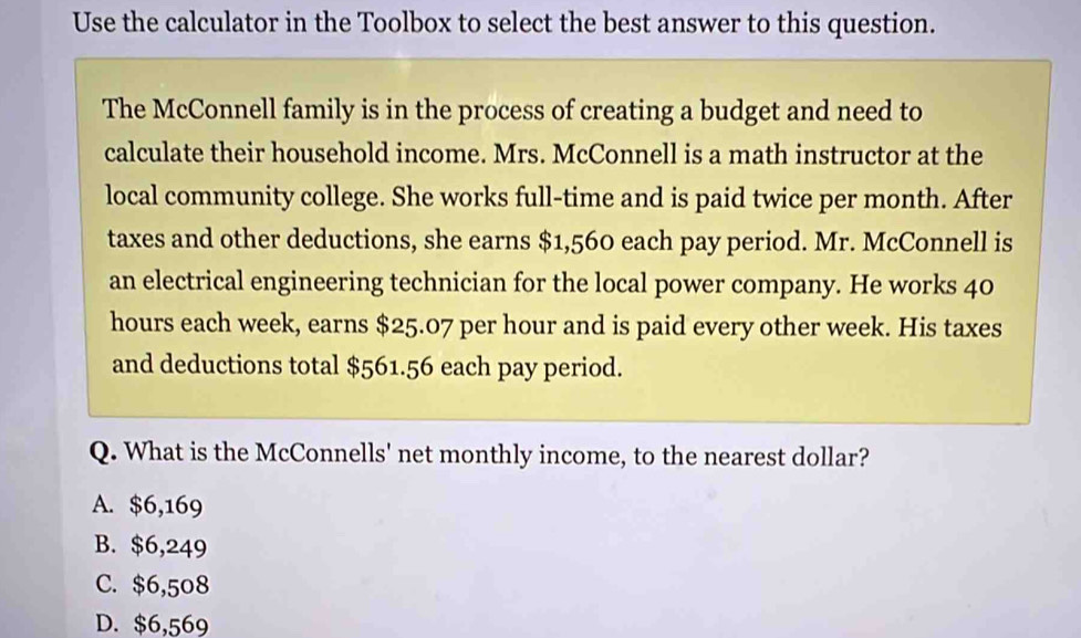 Use the calculator in the Toolbox to select the best answer to this question.
The McConnell family is in the process of creating a budget and need to
calculate their household income. Mrs. McConnell is a math instructor at the
local community college. She works full-time and is paid twice per month. After
taxes and other deductions, she earns $1,560 each pay period. Mr. McConnell is
an electrical engineering technician for the local power company. He works 40
hours each week, earns $25.07 per hour and is paid every other week. His taxes
and deductions total $561.56 each pay period.
Q. What is the McConnells' net monthly income, to the nearest dollar?
A. $6,169
B. $6,249
C. $6,508
D. $6,569