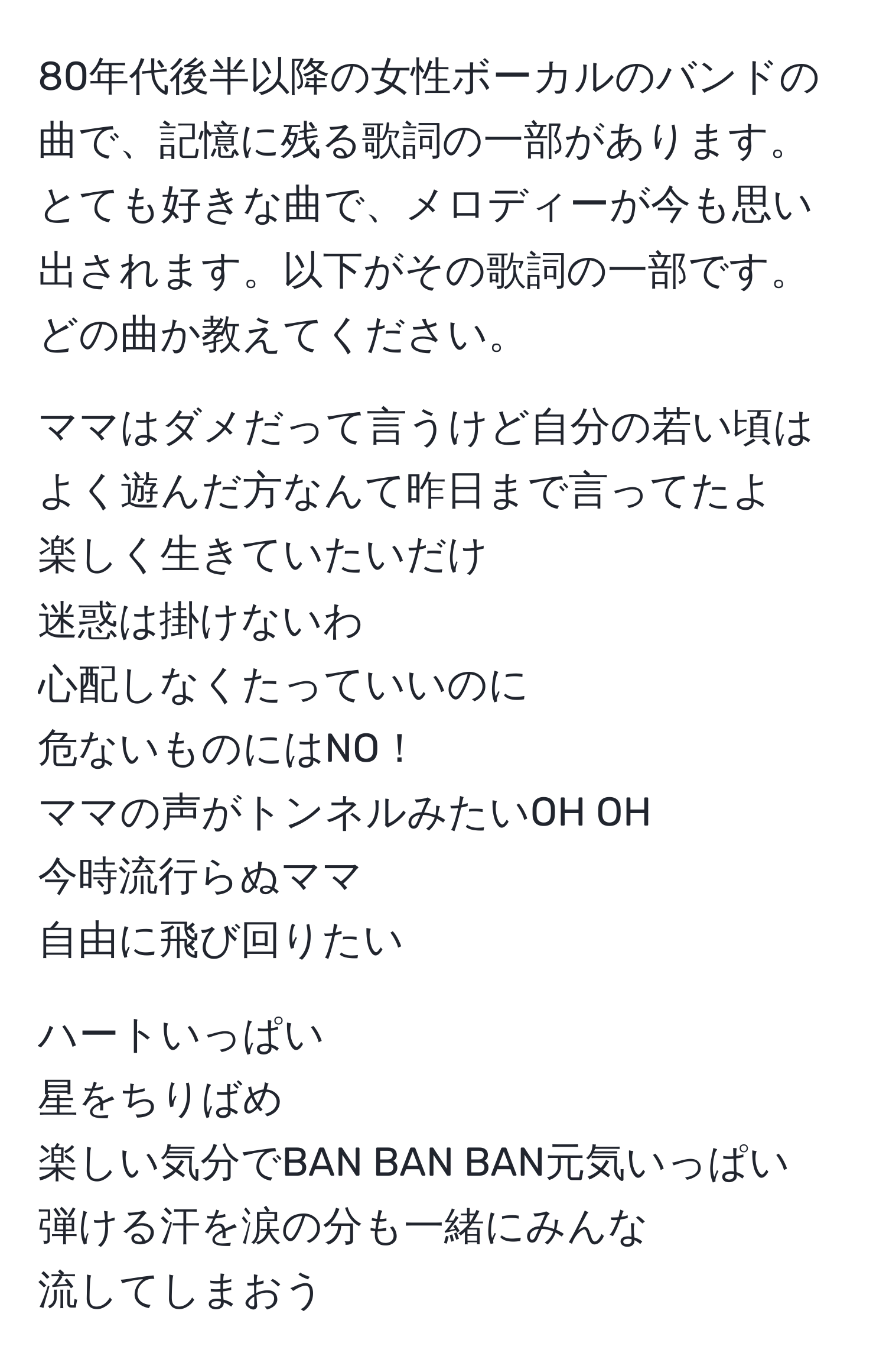 80年代後半以降の女性ボーカルのバンドの曲で、記憶に残る歌詞の一部があります。とても好きな曲で、メロディーが今も思い出されます。以下がその歌詞の一部です。どの曲か教えてください。

ママはダメだって言うけど自分の若い頃はよく遊んだ方なんて昨日まで言ってたよ  
楽しく生きていたいだけ  
迷惑は掛けないわ  
心配しなくたっていいのに  
危ないものにはNO！  
ママの声がトンネルみたいOH OH  
今時流行らぬママ  
自由に飛び回りたい  

ハートいっぱい  
星をちりばめ  
楽しい気分でBAN BAN BAN元気いっぱい  
弾ける汗を涙の分も一緒にみんな  
流してしまおう