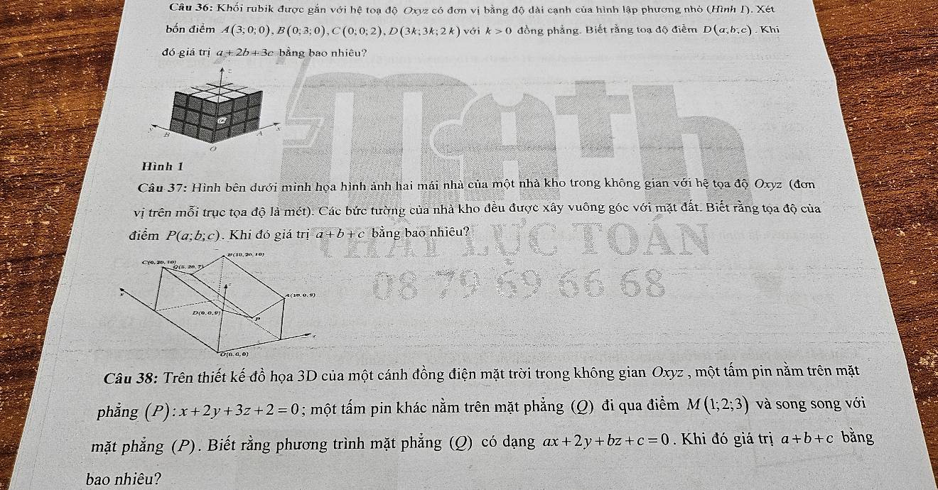 Khối rubik được gắn với hệ toạ độ Oxyz có đơn vị bằng độ dài cạnh của hình lập phương nhỏ (Hình 1). Xét 
bốn điểm A(3;0;0), B(0;3;0), C(0;0;2), D(3k;3k;2k) với k>0 đồng phẳng. Biết rằng toạ độ điểm D(a;b;c) Khí 
đó giá trị a+2b+3c bằng bao nhiêu? 
A 
Hình 1 
Câu 37: Hình bên dưới minh họa hình ảnh hai mái nhà của một nhà kho trong không gian với hệ tọa độ Oxyz (đơn 
vị trên mỗi trục tọa độ là mét). Các bức tường của nhà kho đều được xây vuông góc với mặt đất. Biết rằng tọa độ của 
điểm P(a;b;c). Khi đó giá trị a+b+c bằng bao nhiêu? 
Câu 38: Trên thiết kế đồ họa 3D của một cánh đồng điện mặt trời trong không gian Oxyz , một tấm pin nằm trên mặt 
phẳng (P) x+2y+3z+2=0; một tấm pin khác nằm trên mặt phẳng (Q) đi qua điểm M(1;2;3) và song song với 
mặt phẳng (P). Biết rằng phương trình mặt phẳng (Q) có dạng ax+2y+bz+c=0. Khi đó giá trị a+b+c bằng 
bao nhiêu?