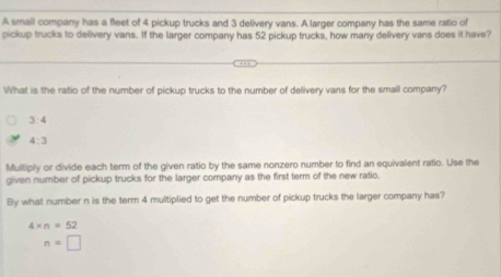 A small company has a fleet of 4 pickup trucks and 3 delivery vans. A larger company has the same ratio of 
pickup trucks to delivery vans. If the larger company has 52 pickup trucks, how many delivery vans does it have? 
What is the ratio of the number of pickup trucks to the number of delivery vans for the small company?
3:4
4:3
Multiply or divide each term of the given ratio by the same nonzero number to find an equivalent ratio. Use the 
given number of pickup trucks for the larger company as the first term of the new ratio. 
By what number n is the term 4 multiplied to get the number of pickup trucks the larger company has?
4* n=52
n=□