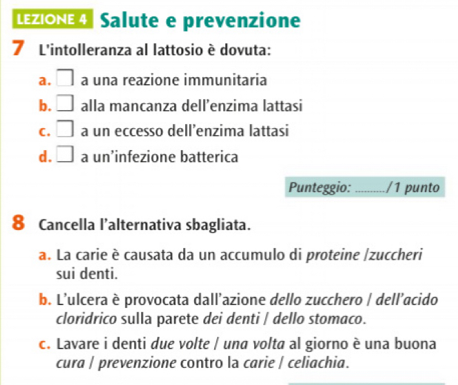 LEZIONE 4 Salute e prevenzione
7 L'intolleranza al lattosio è dovuta:
a. □ a una reazione immunitaria
b. □ alla mancanza dell’enzima lattasi
C. □ a un eccesso dell’enzima lattasi
d. □ a un’infezione batterica
Punteggio: _/1 punto
8 Cancella l’alternativa sbagliata.
a. La carie è causata da un accumulo di proteine |zuccheri
sui denti.
b. L'ulcera è provocata dall’azione dello zucchero | dell’acido
cloridrico sulla parete dei denti / dello stomaco.
c. Lavare i denti due volte | una volta al giorno è una buona
cura | prevenzione contro la carie | celiachia.