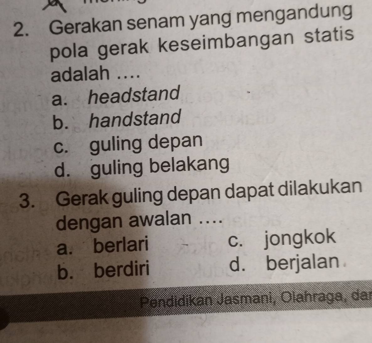 Gerakan senam yang mengandung
pola gerak keseimbangan statis
adalah ....
a. headstand
b. handstand
c. guling depan
d. guling belakang
3. Gerak guling depan dapat dilakukan
dengan awalan ....
a. berlari c. jongkok
b. berdiri d. berjalan
Pendidikan Jasmani, Olahraga, dar