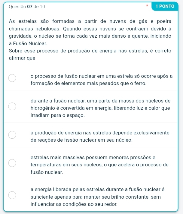 de 10 1 PONTO
As estrelas são formadas a partir de nuvens de gás e poeira
chamadas nebulosas. Quando essas nuvens se contraem devido à
gravidade, o núcleo se torna cada vez mais denso e quente, iniciando
a Fusão Nuclear.
Sobre esse processo de produção de energia nas estrelas, é correto
afirmar que
o processo de fusão nuclear em uma estrela só ocorre após a
formação de elementos mais pesados que o ferro.
durante a fusão nuclear, uma parte da massa dos núcleos de
hidrogênio é convertida em energia, liberando luz e calor que
irradiam para o espaço.
a produção de energia nas estrelas depende exclusivamente
de reações de fissão nuclear em seu núcleo.
estrelas mais massivas possuem menores pressões e
temperaturas em seus núcleos, o que acelera o processo de
fusão nuclear.
a energia liberada pelas estrelas durante a fusão nuclear é
suficiente apenas para manter seu brilho constante, sem
influenciar as condições ao seu redor.